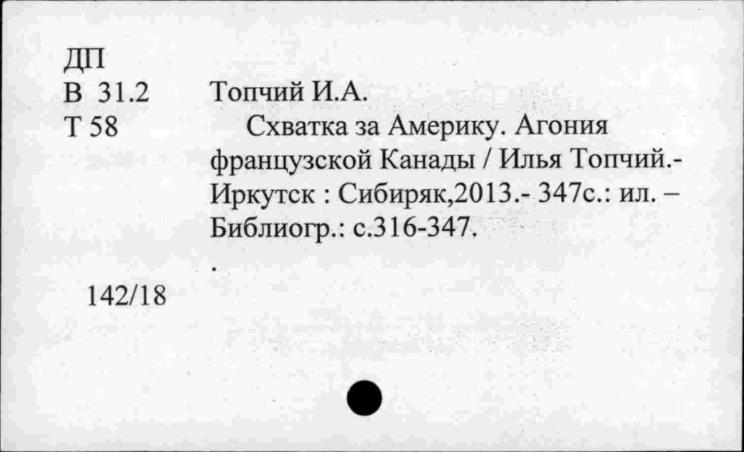 ﻿В 31.2
Т 58
Топчий И.А.
Схватка за Америку. Агония французской Канады / Илья Топчий. -Иркутск : Сибиряк,2013.- 347с.: ил. -Библиогр.: с.316-347.
142/18